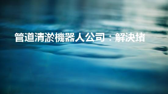 管道清淤機器人公司：解決堵塞難題，暢通無憂！
